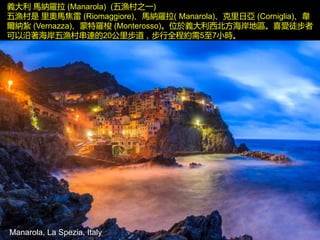 Manarola, La Spezia, Italy
義大利 馬納羅拉 (Manarola) (五漁村之一)
五漁村是 里奧馬焦雷 (Riomaggiore)、馬納羅拉( Manarola)、克里日亞 (Corniglia)、韋
爾納紮 (Vernazza)、蒙特羅梭 (Monterosso)。位於義大利西北方海岸地區。喜愛徒步者
可以沿著海岸五漁村串連的20公里步道，步行全程約需5至7小時。
 