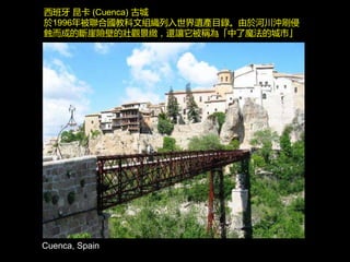 Cuenca, Spain
西班牙 昆卡 (Cuenca) 古城
於1996年被聯合國教科文組織列入世界遺產目錄。由於河川沖刷侵
蝕而成的斷崖險壁的壯觀景緻，還讓它被稱為「中了魔法的城市」
 