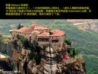 Meteora, Greece
希臘 Meteora 修道院
希臘最美三個地方之一，一片與世隔絕的人間淨土，一處令人驚歎的建築奇觀。
15 世紀為了躲避土耳其士兵的殺戮，希臘東正教徒們逃進 Kalambaka 山裡，在
懸崖邊而建造了 24 座修道院，現在只留存了 7 座。
 