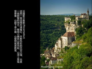 Rocamadour, France
法
國
霍
卡
曼
都(Rocamadour)
這
是
一
個
這
樣
充
滿
魔
幻
，
宗
教
色
彩
的
天
空
之
城
，
也
是
一
個
朝
聖
的
地
方
。
整
個
小
鎮
依
山
勢
而
起
，
山
頂
上
是
城
堡
要
塞
，
山
腳
下
是
小
鎮
，
山
壁
間
就
是
教
堂
。
 