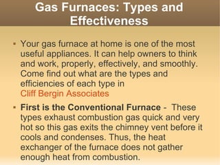 Gas Furnaces: Types and
            Effectiveness
   Your gas furnace at home is one of the most
    useful appliances. It can help owners to think
    and work, properly, effectively, and smoothly.
    Come find out what are the types and
    efficiencies of each type in
    Cliff Bergin Associates
   First is the Conventional Furnace - These
    types exhaust combustion gas quick and very
    hot so this gas exits the chimney vent before it
    cools and condenses. Thus, the heat
    exchanger of the furnace does not gather
    enough heat from combustion.
 