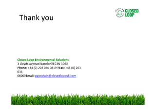 Thank you

Closed Loop Environmental Solutions
3 Lloyds Avenue London EC3N 3DS 
Phone: +44 (0) 203 036 0819  Fax: +44 (0) 203
036
0600 Email: pgoodwin@closedloopuk.com

 