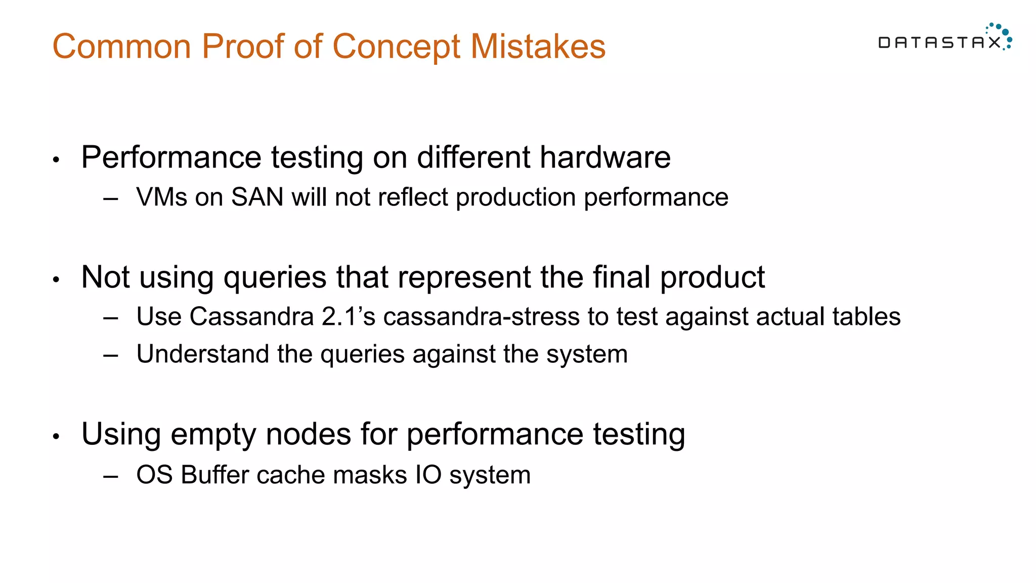Common Proof of Concept Mistakes
•  Performance testing on different hardware
–  VMs on SAN will not reflect production performance
•  Not using queries that represent the final product
–  Use Cassandra 2.1’s cassandra-stress to test against actual tables
–  Understand the queries against the system
•  Using empty nodes for performance testing
–  OS Buffer cache masks IO system
 