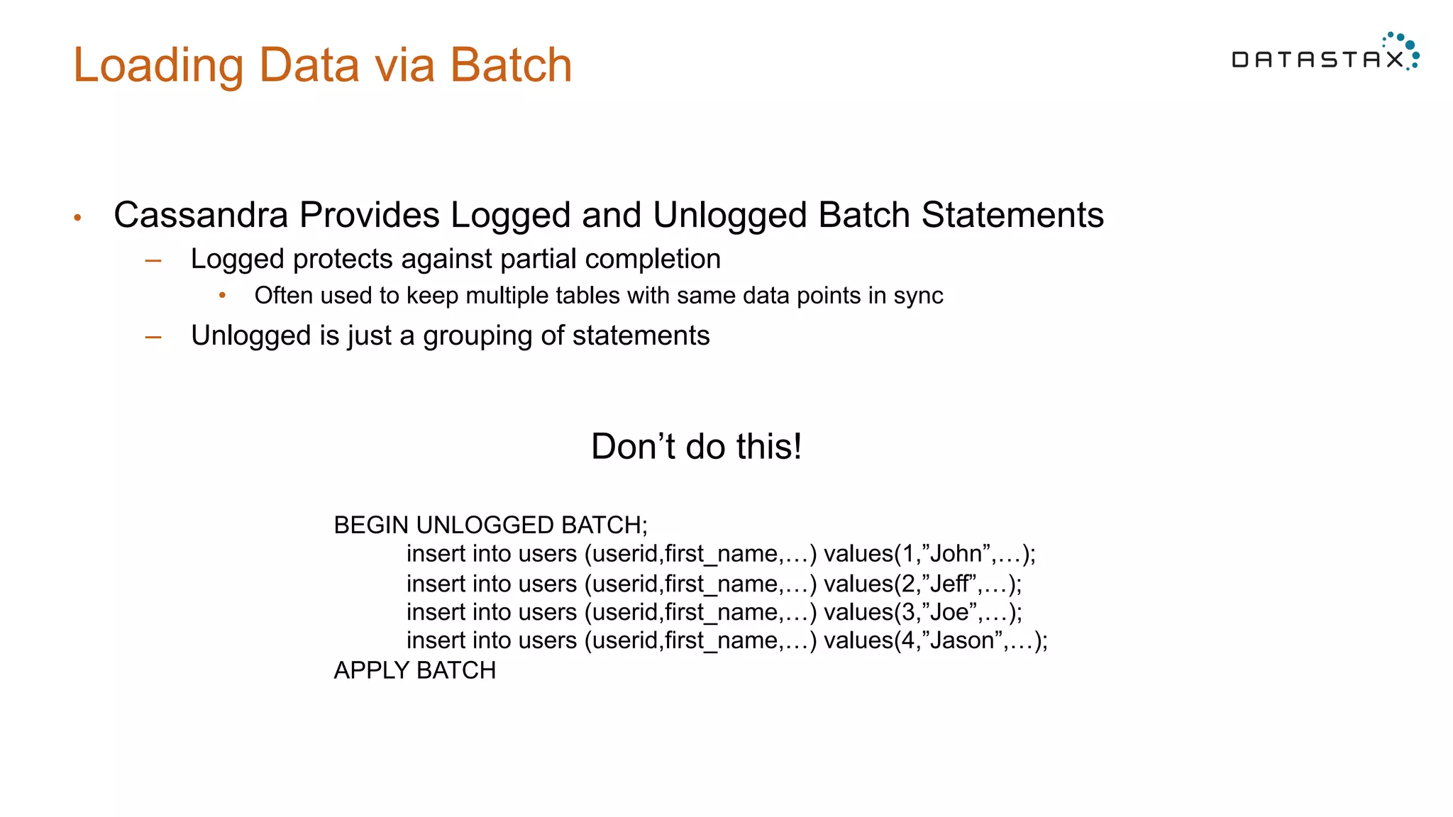Loading Data via Batch
•  Cassandra Provides Logged and Unlogged Batch Statements
–  Logged protects against partial completion
•  Often used to keep multiple tables with same data points in sync
–  Unlogged is just a grouping of statements
Don’t do this!
BEGIN UNLOGGED BATCH;
insert into users (userid,first_name,…) values(1,”John”,…);
insert into users (userid,first_name,…) values(2,”Jeff”,…);
insert into users (userid,first_name,…) values(3,”Joe”,…);
insert into users (userid,first_name,…) values(4,”Jason”,…);
APPLY BATCH
 