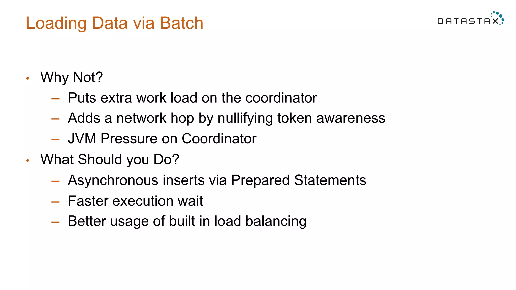 Loading Data via Batch
•  Why Not?
–  Puts extra work load on the coordinator
–  Adds a network hop by nullifying token awareness
–  JVM Pressure on Coordinator
•  What Should you Do?
–  Asynchronous inserts via Prepared Statements
–  Faster execution wait
–  Better usage of built in load balancing
 