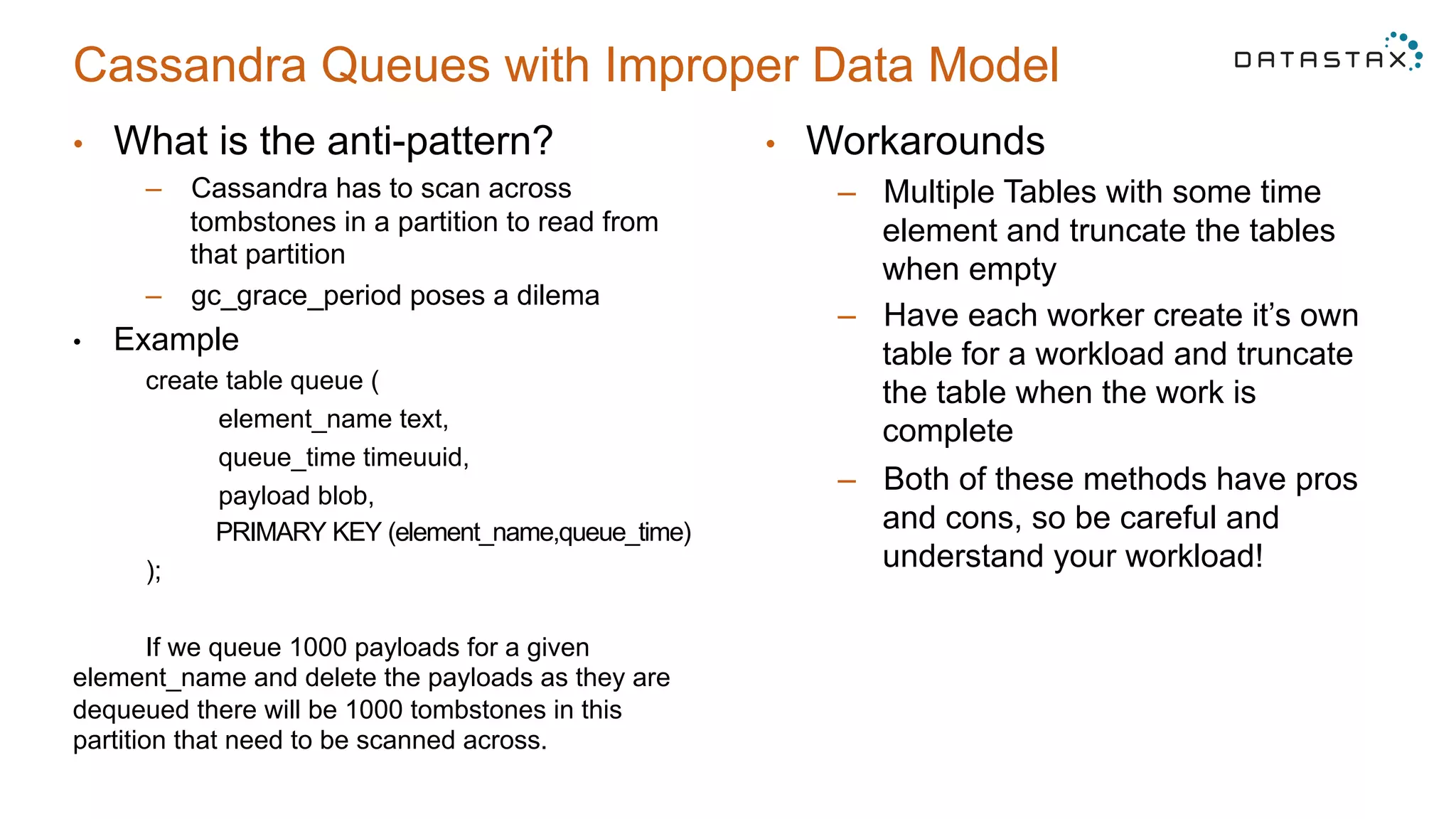Cassandra Queues with Improper Data Model
•  What is the anti-pattern?
–  Cassandra has to scan across
tombstones in a partition to read from
that partition
–  gc_grace_period poses a dilema
•  Example
create table queue (
element_name text,
queue_time timeuuid,
payload blob,
PRIMARY KEY (element_name,queue_time)
);
If we queue 1000 payloads for a given
element_name and delete the payloads as they are
dequeued there will be 1000 tombstones in this
partition that need to be scanned across.
•  Workarounds
–  Multiple Tables with some time
element and truncate the tables
when empty
–  Have each worker create it’s own
table for a workload and truncate
the table when the work is
complete
–  Both of these methods have pros
and cons, so be careful and
understand your workload!
 