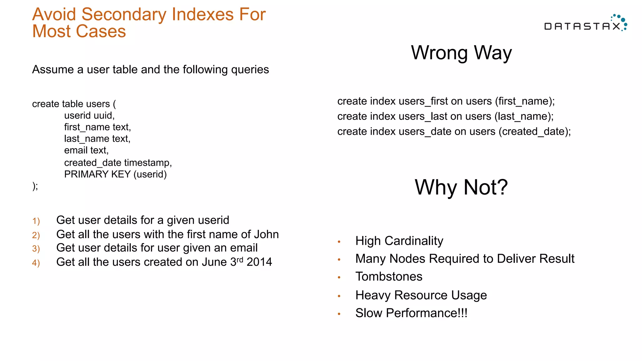 Avoid Secondary Indexes For
Most Cases
Assume a user table and the following queries
create table users (
userid uuid,
first_name text,
last_name text,
email text,
created_date timestamp,
PRIMARY KEY (userid)
);
1)  Get user details for a given userid
2)  Get all the users with the first name of John
3)  Get user details for user given an email
4)  Get all the users created on June 3rd 2014
Wrong Way
create index users_first on users (first_name);
create index users_last on users (last_name);
create index users_date on users (created_date);
Why Not?
•  High Cardinality
•  Many Nodes Required to Deliver Result
•  Tombstones
•  Heavy Resource Usage
•  Slow Performance!!!
 
