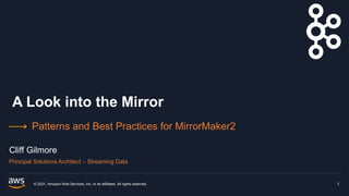 A Look into the Mirror
Patterns and Best Practices for MirrorMaker2
© 2021, Amazon Web Services, Inc. or its affiliates. All rights reserved. 1
Cliff Gilmore
Principal Solutions Architect – Streaming Data
 