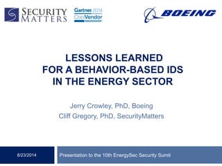LESSONS LEARNED
FOR A BEHAVIOR-BASED IDS
IN THE ENERGY SECTOR
Jerry Crowley, PhD, Boeing
Cliff Gregory, PhD, SecurityMatters
Presentation to the 10th EnergySec Security Sumit8/23/2014
 