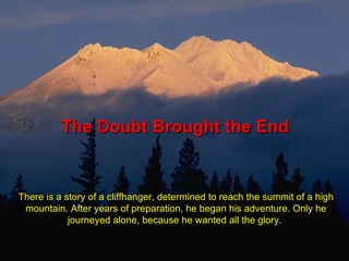The Doubt Brought the End There is a story of a cliffhanger, determined to reach the summit of a high mountain. After years of preparation, he began his adventure. Only he journeyed alone, because he wanted all the glory.  