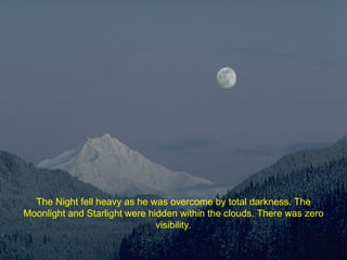 The Night fell heavy as he was overcome by total darkness. The Moonlight and Starlight were hidden within the clouds. There was zero visibility. 