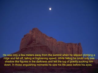 He was only a few meters away from the summit when he slipped climbing a ridge and fell off, falling at frightening speed. While falling he could only see shadow like figures in the darkness and felt the tug of gravity sucking him down. In those anguishing moments he saw his life pass before his eyes.  