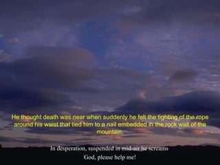 In desperation, suspended in mid-air he screams  God, please help me! He thought death was near when suddenly he felt the tighting of the rope around his waist that tied him to a nail embedded in the rock wall of the mountain. 