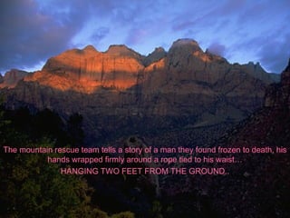 The mountain rescue team tells a story of a man they found frozen to death, his hands wrapped firmly around a rope tied to his waist… HANGING TWO FEET FROM THE GROUND.. 