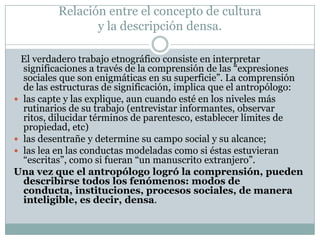 El verdadero trabajo etnográfico consiste en interpretar
significaciones a través de la comprensión de las “expresiones
sociales que son enigmáticas en su superficie”. La comprensión
de las estructuras de significación, implica que el antropólogo:
 las capte y las explique, aun cuando esté en los niveles más
rutinarios de su trabajo (entrevistar informantes, observar
ritos, dilucidar términos de parentesco, establecer límites de
propiedad, etc)
 las desentrañe y determine su campo social y su alcance;
 las lea en las conductas modeladas como si éstas estuvieran
“escritas”, como si fueran “un manuscrito extranjero”.
Una vez que el antropólogo logró la comprensión, pueden
describirse todos los fenómenos: modos de
conducta, instituciones, procesos sociales, de manera
inteligible, es decir, densa.
Relación entre el concepto de cultura
y la descripción densa.
 