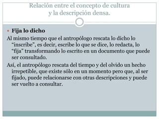  Fija lo dicho
Al mismo tiempo que el antropólogo rescata lo dicho lo
“inscribe”, es decir, escribe lo que se dice, lo redacta, lo
“fija” transformando lo escrito en un documento que puede
ser consultado.
Así, el antropólogo rescata del tiempo y del olvido un hecho
irrepetible, que existe sólo en un momento pero que, al ser
fijado, puede relacionarse con otras descripciones y puede
ser vuelto a consultar.
Relación entre el concepto de cultura
y la descripción densa.
 