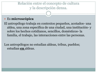  Es microscópica
El antropólogo trabaja en contextos pequeños, acotados- una
aldea, una zona específica de una ciudad, una institución- y
sobre los hechos cotidianos, sencillos, domésticos- la
familia, el trabajo, las interacciones entre las personas.
Los antropólogos no estudian aldeas, tribus, pueblos;
estudian en aldeas.
Relación entre el concepto de cultura
y la descripción densa.
 