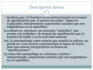 Descripción densa
 Sostiene que “el hombre es un animal inserto en tramas
de significación que él mismo ha tejido”. Busca la
explicación interpretando expresiones sociales que son
enigmáticas en su superficie.
La cultura es, entonces, un concepto “semiótico” que
remite a la urdimbre de tramas de significación que el
hombre ha tejido y en la cual está inmerso.
Así, la Antropología como ciencia que estudia la cultura, no
puede ser, una ciencia experimental en busca de leyes;
sino una ciencia interpretativa en busca de
“significaciones”.
La tarea del antropólogo es, entonces, explicar –
interpretando- expresiones sociales que son enigmáticas
en su superficie.
 