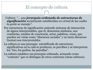 El concepto de cultura
Cultura: “… una jerarquía ordenada de estructuras de
significación socialmente establecidas en virtud de las cuáles
la gente se maneja”.
Por estructuras de significación entiende sistemas de interacción
de signos interpretables, que él, denomina símbolos, son
conductas, estados de conciencia, actos, palabras, cosas, que
pueden ser vistas como “discursos sociales” y en tanto discursos
(textos) son interpretables.
La cultura es una jerarquía estratificada de estructuras
significativas en la cuál se producen, se perciben y se interpretan
los “tics, los guiños, las parodias”.
La cultura establece esa jerarquía ordenada, actuando como
“contexto” que se distingue de otros contextos (otras culturas).
 