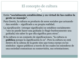 El concepto de cultura
Están “socialmente establecidas y en virtud de las cuáles la
gente se maneja”.
Para Geertz, la cultura es producto de seres sociales que actuando
dan sentido – significado a su propia realidad.
La significación (otorgar significado) se establece socialmente:
“uno no puede hacer una guiñada (o fingir burlescamente una
guiñada) sin saber lo que ella significa para otros”.
Si la cultura es un conjunto de significaciones, “la cultura es
pública porque la significación lo es”. Pero la cultura no está
dentro de la cabeza de la gente sino que toma cuerpo en los
símbolos- signos públicos a través de los cuales los miembros de
una sociedad comunican su cosmovisión, sus orientaciones.
 