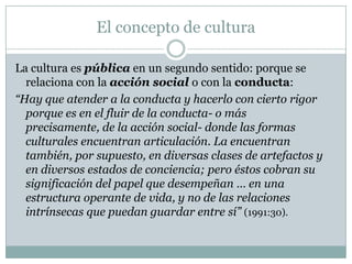 El concepto de cultura
La cultura es pública en un segundo sentido: porque se
relaciona con la acción social o con la conducta:
“Hay que atender a la conducta y hacerlo con cierto rigor
porque es en el fluir de la conducta- o más
precisamente, de la acción social- donde las formas
culturales encuentran articulación. La encuentran
también, por supuesto, en diversas clases de artefactos y
en diversos estados de conciencia; pero éstos cobran su
significación del papel que desempeñan … en una
estructura operante de vida, y no de las relaciones
intrínsecas que puedan guardar entre sí” (1991:30).
 