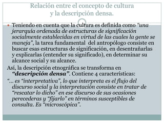 Relación entre el concepto de cultura
y la descripción densa.
 Teniendo en cuenta que la cultura es definida como “una
jerarquía ordenada de estructuras de significación
socialmente establecidas en virtud de las cuales la gente se
maneja”, la tarea fundamental del antropólogo consiste en
buscar esas estructuras de significación, en desentrañarlas
y explicarlas (entender su significado), en determinar su
alcance social y su alcance.
Así, la descripción etnográfica se transforma en
“descripción densa”. Contiene 4 características:
“… es “interpretativa”, lo que interpreta es el flujo del
discurso social y la interpretación consiste en tratar de
“rescatar lo dicho” en ese discurso de sus ocasiones
perecederas y “fijarlo” en términos susceptibles de
consulta. Es “microscópica”.
 