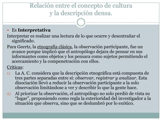 Relación entre el concepto de cultura
y la descripción densa.
 Es Interpretativa
Interpretar es realizar una lectura de lo que ocurre y desentrañar el
significado.
Para Geertz, la etnografía clásica, la observación participante, fue un
avance porque implicó que el antropólogo dejara de pensar en sus
informantes como objetos y los pensara como sujetos permitiendo el
acercamiento y la compenetración con ellos.
Críticas:
1) La A. C. considera que la descripción etnográfica está compuesta de
tres partes separadas entre sí: observar, registrar y analizar. Esta
disociación llevó a reducir la observación participante a la solo
observación limitándose a ver y describir lo que la gente hace.
2) Al priorizar la observación, el antropólogo no solo perdió de vista su
“lugar”, proponiendo como regla la exterioridad del investigador a la
situación que observa, sino que se deslumbró por lo exótico.
 
