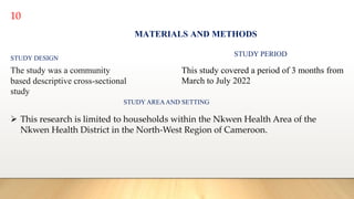 10
MATERIALS AND METHODS
STUDY DESIGN
The study was a community
based descriptive cross-sectional
study
STUDY PERIOD
This study covered a period of 3 months from
March to July 2022
STUDY AREAAND SETTING
 This research is limited to households within the Nkwen Health Area of the
Nkwen Health District in the North-West Region of Cameroon.
 