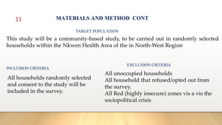 11 MATERIALS AND METHOD CONT
TARGET POPULATION
This study will be a community-based study, to be carried out in randomly selected
households within the Nkwen Health Area of the in North-West Region
INCLUSION CRITERIA
All households randomly selected
and consent to the study will be
included in the survey.
EXCLUSION CRITERIA
All unoccupied households
All household that refused/opted out from
the survey.
All Red (highly insecure) zones vis a vis the
sociopolitical crisis
 
