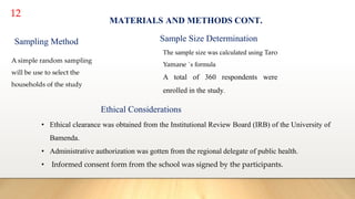 12
MATERIALS AND METHODS CONT.
Sampling Method
A simple random sampling
will be use to select the
households of the study
The sample size was calculated using Taro
Yamane `s formula
A total of 360 respondents were
enrolled in the study.
Sample Size Determination
Ethical Considerations
• Ethical clearance was obtained from the Institutional Review Board (IRB) of the University of
Bamenda.
• Administrative authorization was gotten from the regional delegate of public health.
• Informed consent form from the school was signed by the participants.
 