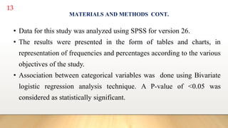 13
MATERIALS AND METHODS CONT.
• Data for this study was analyzed using SPSS for version 26.
• The results were presented in the form of tables and charts, in
representation of frequencies and percentages according to the various
objectives of the study.
• Association between categorical variables was done using Bivariate
logistic regression analysis technique. A P-value of <0.05 was
considered as statistically significant.
 