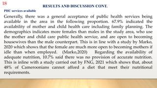 18
RESULTS AND DISCUSSION CONT.
PHC services available
Generally, there was a general acceptance of public health services being
available in the area in the following proportion. 67.9% indicated the
availability of mother and child health care including family planning. The
demographics indicates more females than males in the study area, who use
the mother and child care public health service, and are open to becoming
housewives than the male counterpart. This is in line with a study by Marko,
2020 which shows that the female are much more open to becoming mothers if
idle than when employed. (Marko,2020) Regarding the availability of
adequate nutrition, 10.7% said there was no provision of accurate nutrition.
This is inline with a study carried out by FNG, 2021 which shows that, about
48% of Cameroonians cannot afford a diet that meet their nutritional
requirements.
 