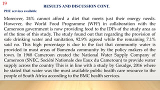 19
RESULTS AND DISCUSSION CONT.
PHC services available
Moreover, 24% cannot afford a diet that meets just their energy needs.
However, the World Food Programme (WFP) in collaboration with the
Cameroon government is now providing food to the IDPs of the study area as
of the time of this study. The study found out that regarding the provision of
safe drinking water and sanitation, 92.9% agreed while the remaining 7.1%
said no. This high percentage is due to the fact that community water is
provided in most areas of Bamenda community by the policy makers of the
town. In 1968 Cameroon created the National Water Supply Company of
Cameroon (SNEC, Société Nationale des Eaux du Cameroun) to provide water
supply across the country This is in line with a study by Goudge, 2016 where
he stated that water was the most available public health care resource to the
people of South Africa according to the BMC health services.
 