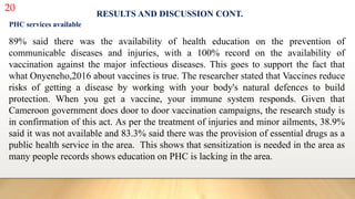 20
RESULTS AND DISCUSSION CONT.
PHC services available
89% said there was the availability of health education on the prevention of
communicable diseases and injuries, with a 100% record on the availability of
vaccination against the major infectious diseases. This goes to support the fact that
what Onyeneho,2016 about vaccines is true. The researcher stated that Vaccines reduce
risks of getting a disease by working with your body's natural defences to build
protection. When you get a vaccine, your immune system responds. Given that
Cameroon government does door to door vaccination campaigns, the research study is
in confirmation of this act. As per the treatment of injuries and minor ailments, 38.9%
said it was not available and 83.3% said there was the provision of essential drugs as a
public health service in the area. This shows that sensitization is needed in the area as
many people records shows education on PHC is lacking in the area.
 