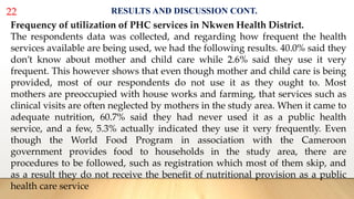 22 RESULTS AND DISCUSSION CONT.
Frequency of utilization of PHC services in Nkwen Health District.
The respondents data was collected, and regarding how frequent the health
services available are being used, we had the following results. 40.0% said they
don’t know about mother and child care while 2.6% said they use it very
frequent. This however shows that even though mother and child care is being
provided, most of our respondents do not use it as they ought to. Most
mothers are preoccupied with house works and farming, that services such as
clinical visits are often neglected by mothers in the study area. When it came to
adequate nutrition, 60.7% said they had never used it as a public health
service, and a few, 5.3% actually indicated they use it very frequently. Even
though the World Food Program in association with the Cameroon
government provides food to households in the study area, there are
procedures to be followed, such as registration which most of them skip, and
as a result they do not receive the benefit of nutritional provision as a public
health care service
 