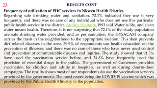 23 RESULTS CONT
Frequency of utilization of PHC services in Nkwen Health District.
Regarding safe drinking water and sanitation, 72.1% indicated they use it very
frequently, and there was no case of any individual who does not use this particular
public health service in the district. Audrey Hepburn,1993 said Water is life, and clean
water means health. Therefore, it is not surprising that 72.1% of the study population
use safe drinking water provided, and as per sanitation, the HYSACAM company
carries the trash in the neighborhood to the appropriate location. This then prevents
dirt related diseases in the area. 59.9% of respondents use health education on the
prevention of illnesses, and there was no case of those who have never used control
and prevention of communicable diseases and injuries. The study showed that 91.3%
have used the vaccination service before, and 54.8% have frequently used the
provision of essential drugs to the public. The government of Cameroon provides
vaccination for children and adults in hospitals, as well as during doorto-door
campaigns. The results shows most of our respondents do use the vaccination services
provided by the government. The most recent being the COVID-19 vaccine which was
provided by the Public Health Ministry to the population.
 