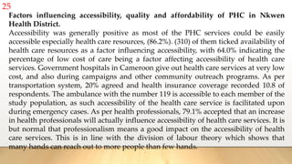 25
Factors influencing accessibility, quality and affordability of PHC in Nkwen
Health District.
Accessibility was generally positive as most of the PHC services could be easily
accessible especially health care resources, (86.2%). (310) of them ticked availability of
health care resources as a factor influencing accessibility, with 64.0% indicating the
percentage of low cost of care being a factor affecting accessibility of health care
services. Government hospitals in Cameroon give out health care services at very low
cost, and also during campaigns and other community outreach programs. As per
transportation system, 20% agreed and health insurance coverage recorded 10.8 of
respondents. The ambulance with the number 119 is accessible to each member of the
study population, as such accessibility of the health care service is facilitated upon
during emergency cases. As per health professionals, 79.1% accepted that an increase
in health professionals will actually influence accessibility of health care services. It is
but normal that professionalism means a good impact on the accessibility of health
care services. This is in line with the division of labour theory which shows that
many hands can reach out to more people than few hands.
 