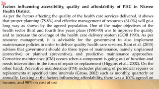 26
Factors influencing accessibility, quality and affordability of PHC in Nkwen
Health District.
As per the factors affecting the quality of the health care services delivered, it shows
that proper planning (78.8%) and effective management of resources (64.0%) will go a
long way as shown by the agreed population. One of the major objectives of the
health sector third and fourth five years plans (1980-90) was to improve the quality
and to increase the coverage of the health care delivery system (GOB 1990). As per
resource management, it is advisable for the government to also implement
maintenance policies in order to deliver quality health care services. Rani et al. (2015)
advises that government should do three types of maintenance, namely unplanned
(corrective) or planned (preventive), and predictive maintenance approaches.
Corrective maintenance (CM) occurs when a component is going out of function and
needs intervention in the form of repair or replacement (Higgins et al., 2002). On the
other hand, Preventive maintenance (PM) includes planning of periodical repairs or
replacements at specified time intervals (Gross, 2002) such as monthly, quarterly or
annually. Looking at the factors influencing affordability, there was a 100% agreed on
income, and 98% on cost of use
 