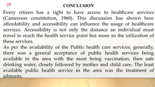 29 CONCLUSION
Every citizen has a right to have access to healthcare services
(Cameroon constitution, 1960). This discussion has shown how
affordability and accessibility can influence the usage of healthcare
services. Accessibility is not only the distance an individual must
travel to reach the health service point but more so the utilization of
these services.
As per the availability of the Public health care services, generally,
there was a general acceptance of public health services being
available in the area with the most being vaccination, then safe
drinking water, closely followed by mother and child care. The least
available public health service in the area was the treatment of
ailments.
 