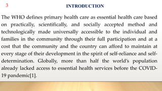 3 INTRODUCTION
The WHO defines primary health care as essential health care based
on practically, scientifically, and socially accepted method and
technologically made universally accessible to the individual and
families in the community through their full participation and at a
cost that the community and the country can afford to maintain at
every stage of their development in the spirit of self-reliance and self-
determination. Globally, more than half the world’s population
already lacked access to essential health services before the COVID-
19 pandemic[1].
 