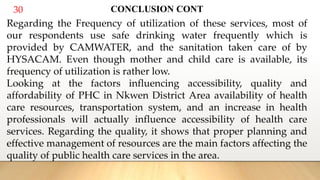 30 CONCLUSION CONT
Regarding the Frequency of utilization of these services, most of
our respondents use safe drinking water frequently which is
provided by CAMWATER, and the sanitation taken care of by
HYSACAM. Even though mother and child care is available, its
frequency of utilization is rather low.
Looking at the factors influencing accessibility, quality and
affordability of PHC in Nkwen District Area availability of health
care resources, transportation system, and an increase in health
professionals will actually influence accessibility of health care
services. Regarding the quality, it shows that proper planning and
effective management of resources are the main factors affecting the
quality of public health care services in the area.
 