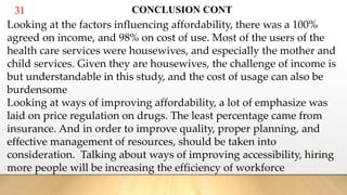 31 CONCLUSION CONT
Looking at the factors influencing affordability, there was a 100%
agreed on income, and 98% on cost of use. Most of the users of the
health care services were housewives, and especially the mother and
child services. Given they are housewives, the challenge of income is
but understandable in this study, and the cost of usage can also be
burdensome
Looking at ways of improving affordability, a lot of emphasize was
laid on price regulation on drugs. The least percentage came from
insurance. And in order to improve quality, proper planning, and
effective management of resources, should be taken into
consideration. Talking about ways of improving accessibility, hiring
more people will be increasing the efficiency of workforce
 