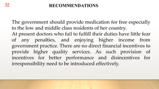 32 RECOMMENDATIONS
The government should provide medication for free especially
to the low and middle class residents of her country.
At present doctors who fail to fulfill their duties have little fear
of any penalties, and enjoying higher income from
government practice. There are no direct financial incentives to
provide higher quality services. As such provision of
incentives for better performance and disincentives for
irresponsibility need to be introduced effectively.
 
