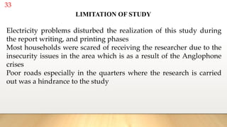 33
Electricity problems disturbed the realization of this study during
the report writing, and printing phases
Most households were scared of receiving the researcher due to the
insecurity issues in the area which is as a result of the Anglophone
crises
Poor roads especially in the quarters where the research is carried
out was a hindrance to the study
LIMITATION OF STUDY
 