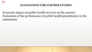 34
Economic impact of public health services on the country
Evaluation of the performance of public health practitioners in the
community
SUGGESTIONS FOR FURTHER STUDIES
 
