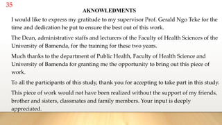 35
AKNOWLEDMENTS
I would like to express my gratitude to my supervisor Prof. Gerald Ngo Teke for the
time and dedication he put to ensure the best out of this work.
The Dean, administrative staffs and lecturers of the Faculty of Health Sciences of the
University of Bamenda, for the training for these two years.
Much thanks to the department of Public Health, Faculty of Health Science and
University of Bamenda for granting me the opportunity to bring out this piece of
work.
To all the participants of this study, thank you for accepting to take part in this study.
This piece of work would not have been realized without the support of my friends,
brother and sisters, classmates and family members. Your input is deeply
appreciated.
 