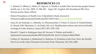 36 REFERENCES 1/2
• 1. Ahmed, S.; Mbaisi, J.; Moko, D.; Ngonzi, A. Health is wealth: How lowincome people finance
health care. J. Int. Dev. 2005, 17, 388–396. Arpey NC, Gaglioti AH, Rosenbaum ME. How
Socioeconomic Status Affects
• Patient Perceptions of Health Care: A Qualitative Study. Journal of
PrimaryCare&CommunityHealth.July2017:169175.doi:10.1177/2150131917697439
• Atun, R.; de Andrade, L.; Almeida, G.; Dmytraczenko, T.; Frenz, P.; Garcia, P.; GómezDantés,
O.; Knaul, F.M.; Muntaner, C.; de Paula, J.B.; et al. Healthsystem reform and universal health
coverage in Latin America. Lancet 2015, 385, 1230–1247.
• Borrell C, Espelt A, Rodríguez-Sanz M, Navarro V. Politics and health. J
Epidemiol,Community,Health.2007;61(8):658-659. doi:10.1136/jech.2006.059063
• Collins, D.; Morduch, J.; Rutherford, S.; Ruthven, O. Portfolios of the Poor: How the World’s
Poor Live on $2 a Day; Princeton University Press: Princeton, NJ, USA, 2009.
 
