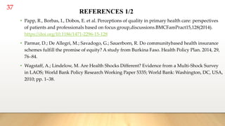 37
REFERENCES 1/2
• Papp, R., Borbas, I., Dobos, E. et al. Perceptions of quality in primary health care: perspectives
of patients and professionals based on focus group,discussions.BMCFamPract15,128(2014).
https://doi.org/10.1186/1471-2296-15-128
• Parmar, D.; De Allegri, M.; Savadogo, G.; Sauerborn, R. Do communitybased health insurance
schemes fulfill the promise of equity? A study from Burkina Faso. Health Policy Plan. 2014, 29,
76–84.
• Wagstaff, A.; Lindelow, M. Are Health Shocks Different? Evidence from a Multi-Shock Survey
in LAOS; World Bank Policy Research Working Paper 5335; World Bank: Washington, DC, USA,
2010; pp. 1–38.
 