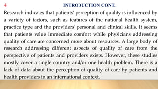4 INTRODUCTION CONT.
Research indicates that patients’ perception of quality is influenced by
a variety of factors, such as features of the national health system,
practice type and the providers’ personal and clinical skills. It seems
that patients value immediate comfort while physicians addressing
quality of care are concerned more about resources. A large body of
research addressing different aspects of quality of care from the
perspective of patients and providers exists. However, these studies
mostly cover a single country and/or one health problem. There is a
lack of data about the perception of quality of care by patients and
health providers in an international context.
 
