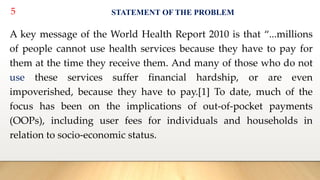 5 STATEMENT OF THE PROBLEM
A key message of the World Health Report 2010 is that “...millions
of people cannot use health services because they have to pay for
them at the time they receive them. And many of those who do not
use these services suffer financial hardship, or are even
impoverished, because they have to pay.[1] To date, much of the
focus has been on the implications of out-of-pocket payments
(OOPs), including user fees for individuals and households in
relation to socio-economic status.
 